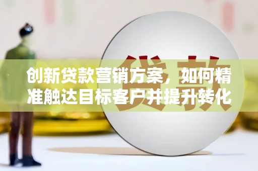 无极创新贷款营销方案，如何精准触达目标客户并提升转化率