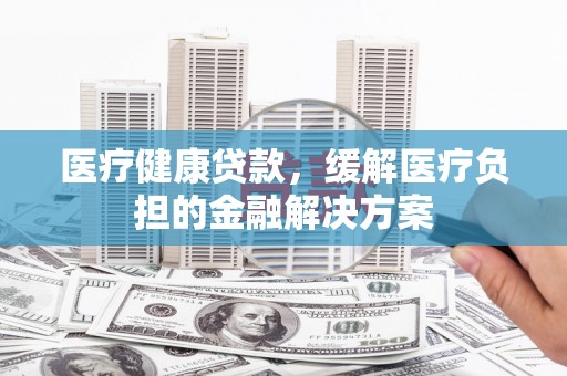 无极医疗健康贷款，缓解医疗负担的金融解决方案