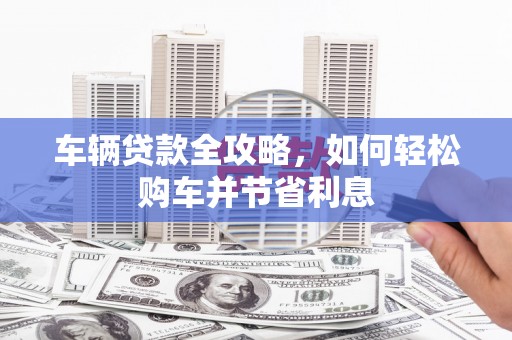 无极车辆贷款全攻略，如何轻松购车并节省利息