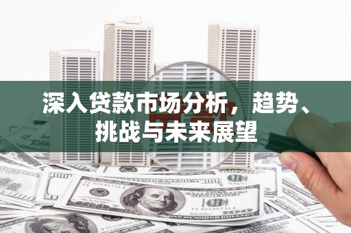 无极深入贷款市场分析，趋势、挑战与未来展望