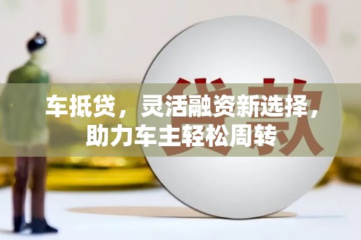 无极车抵贷，灵活融资新选择，助力车主轻松周转