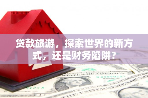 无极贷款旅游，探索世界的新方式，还是财务陷阱？