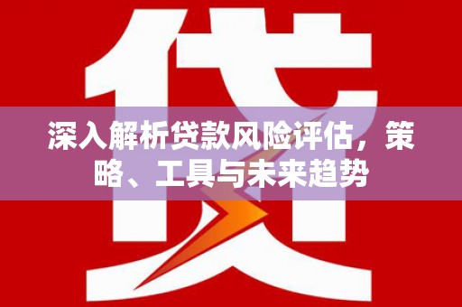 无极深入解析贷款风险评估，策略、工具与未来趋势