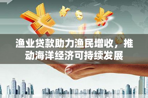无极渔业贷款助力渔民增收，推动海洋经济可持续发展